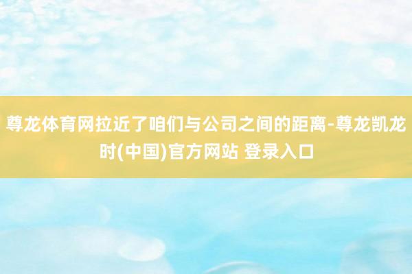 尊龙体育网拉近了咱们与公司之间的距离-尊龙凯龙时(中国)官方网站 登录入口