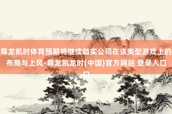 尊龙凯时体育预期将继续踏实公司在该类型游戏上的布局与上风-尊龙凯龙时(中国)官方网站 登录入口
