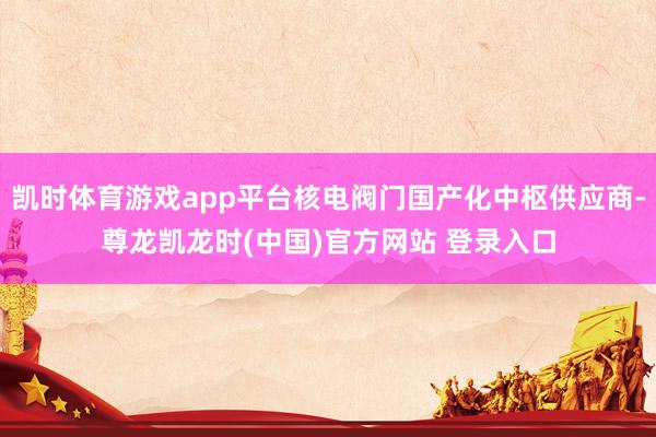 凯时体育游戏app平台核电阀门国产化中枢供应商-尊龙凯龙时(中国)官方网站 登录入口