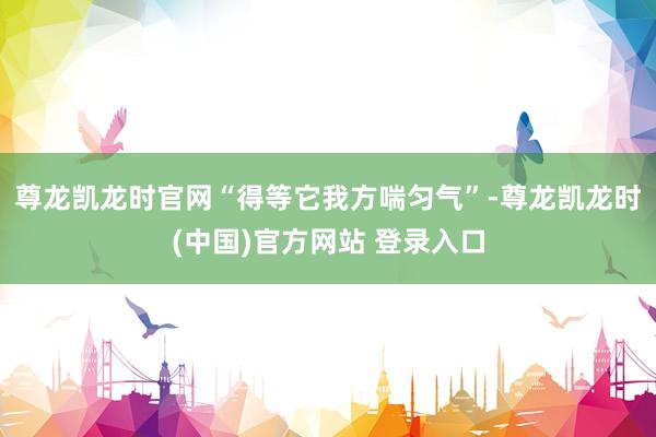尊龙凯龙时官网“得等它我方喘匀气”-尊龙凯龙时(中国)官方网站 登录入口