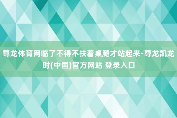 尊龙体育网临了不得不扶着桌腿才站起来-尊龙凯龙时(中国)官方网站 登录入口