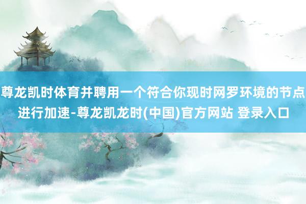 尊龙凯时体育并聘用一个符合你现时网罗环境的节点进行加速-尊龙凯龙时(中国)官方网站 登录入口