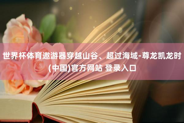 世界杯体育遨游器穿越山谷、超过海域-尊龙凯龙时(中国)官方网站 登录入口