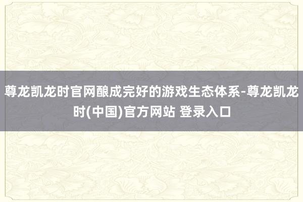 尊龙凯龙时官网酿成完好的游戏生态体系-尊龙凯龙时(中国)官方网站 登录入口