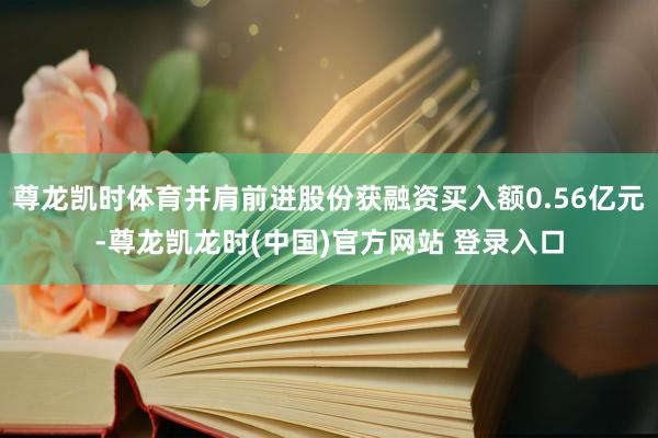 尊龙凯时体育并肩前进股份获融资买入额0.56亿元-尊龙凯龙时(中国)官方网站 登录入口