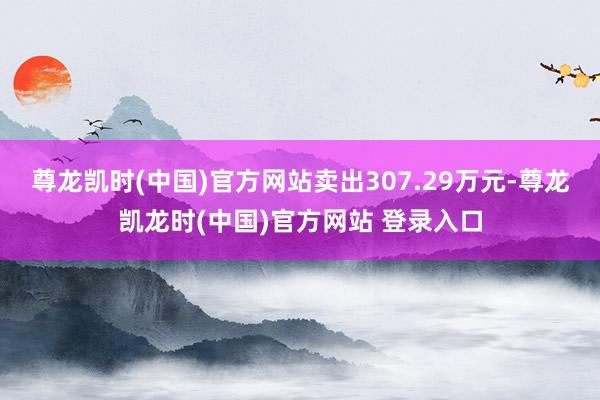 尊龙凯时(中国)官方网站卖出307.29万元-尊龙凯龙时(中国)官方网站 登录入口