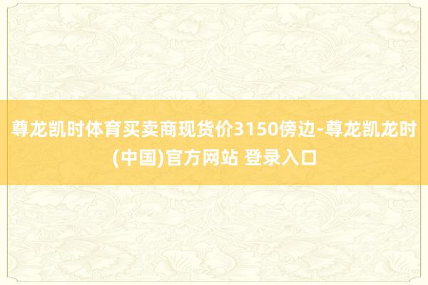 尊龙凯时体育买卖商现货价3150傍边-尊龙凯龙时(中国)官方网站 登录入口
