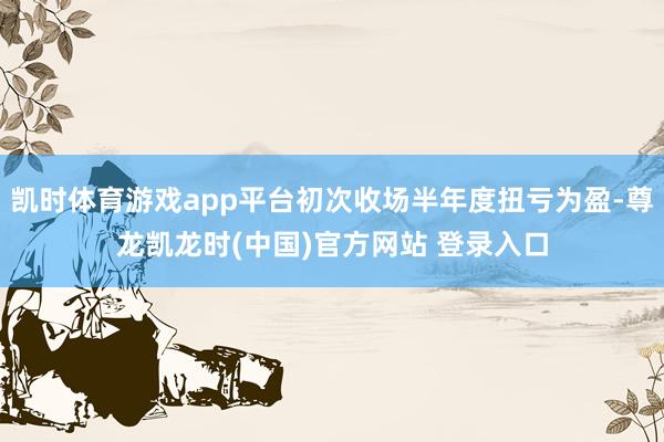 凯时体育游戏app平台初次收场半年度扭亏为盈-尊龙凯龙时(中国)官方网站 登录入口