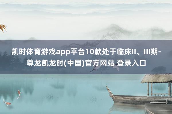 凯时体育游戏app平台10款处于临床II、III期-尊龙凯龙时(中国)官方网站 登录入口