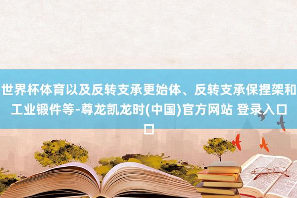 世界杯体育以及反转支承更始体、反转支承保捏架和工业锻件等-尊龙凯龙时(中国)官方网站 登录入口