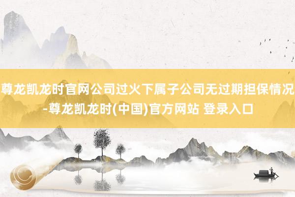 尊龙凯龙时官网公司过火下属子公司无过期担保情况-尊龙凯龙时(中国)官方网站 登录入口