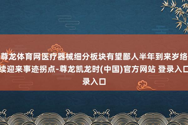 尊龙体育网医疗器械细分板块有望鄙人半年到来岁络续迎来事迹拐点-尊龙凯龙时(中国)官方网站 登录入口