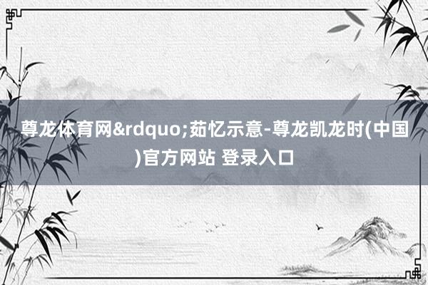 尊龙体育网&rdquo;茹忆示意-尊龙凯龙时(中国)官方网站 登录入口