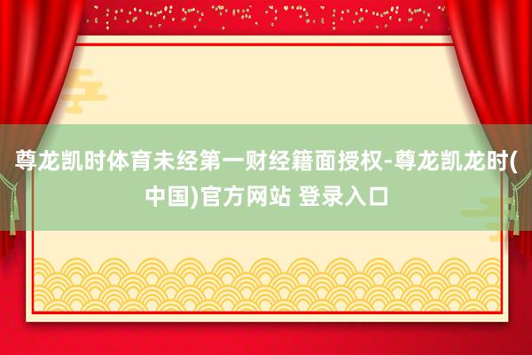 尊龙凯时体育未经第一财经籍面授权-尊龙凯龙时(中国)官方网站 登录入口