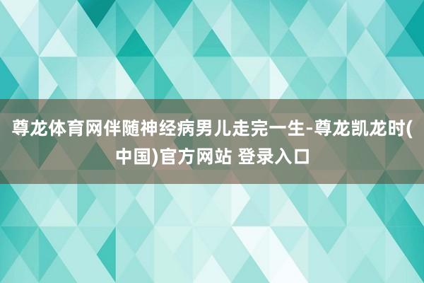 尊龙体育网伴随神经病男儿走完一生-尊龙凯龙时(中国)官方网站 登录入口