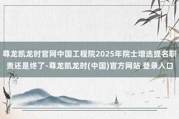尊龙凯龙时官网中国工程院2025年院士增选提名职责还是终了-尊龙凯龙时(中国)官方网站 登录入口