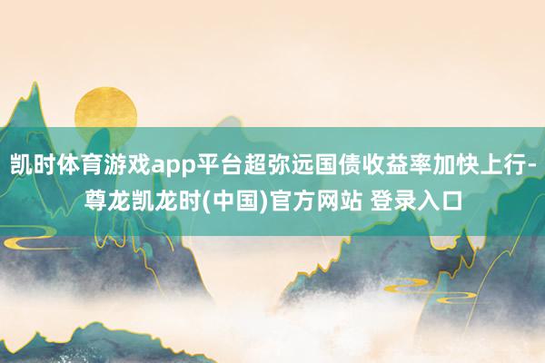凯时体育游戏app平台超弥远国债收益率加快上行-尊龙凯龙时(中国)官方网站 登录入口