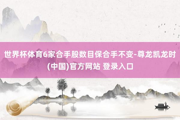 世界杯体育6家合手股数目保合手不变-尊龙凯龙时(中国)官方网站 登录入口