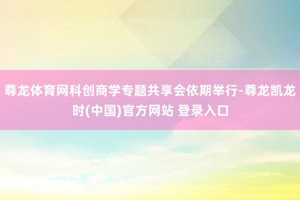 尊龙体育网科创商学专题共享会依期举行-尊龙凯龙时(中国)官方网站 登录入口