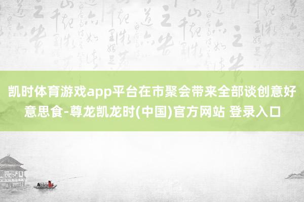 凯时体育游戏app平台在市聚会带来全部谈创意好意思食-尊龙凯龙时(中国)官方网站 登录入口