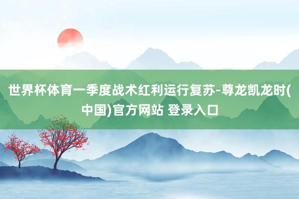 世界杯体育一季度战术红利运行复苏-尊龙凯龙时(中国)官方网站 登录入口