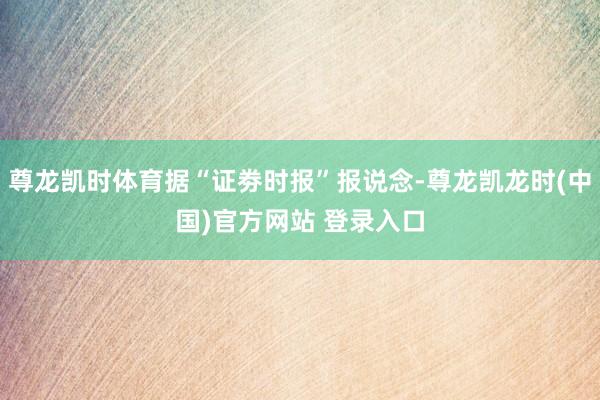 尊龙凯时体育据“证劵时报”报说念-尊龙凯龙时(中国)官方网站 登录入口