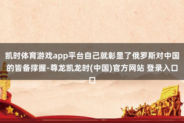 凯时体育游戏app平台自己就彰显了俄罗斯对中国的皆备撑握-尊龙凯龙时(中国)官方网站 登录入口