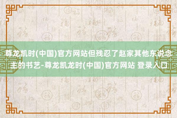 尊龙凯时(中国)官方网站但残忍了赵家其他东说念主的书艺-尊龙凯龙时(中国)官方网站 登录入口