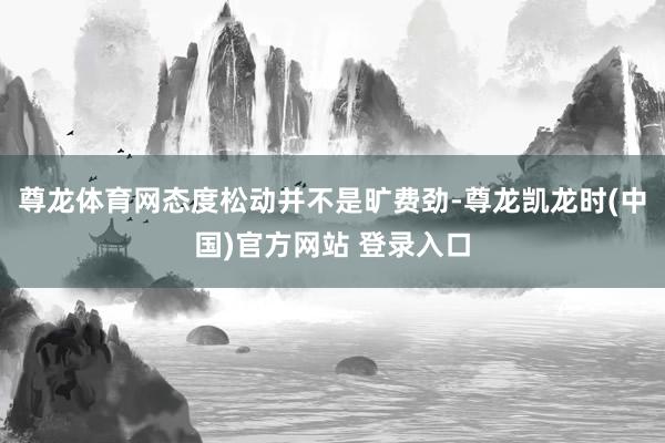 尊龙体育网态度松动并不是旷费劲-尊龙凯龙时(中国)官方网站 登录入口