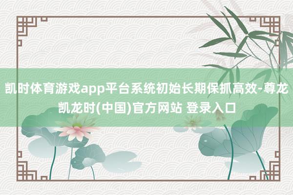 凯时体育游戏app平台系统初始长期保抓高效-尊龙凯龙时(中国)官方网站 登录入口