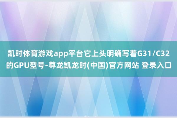 凯时体育游戏app平台它上头明确写着G31/C32的GPU型号-尊龙凯龙时(中国)官方网站 登录入口