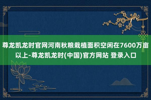 尊龙凯龙时官网河南秋粮栽植面积空闲在7600万亩以上-尊龙凯龙时(中国)官方网站 登录入口