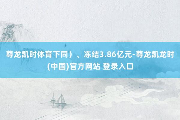 尊龙凯时体育下同）、冻结3.86亿元-尊龙凯龙时(中国)官方网站 登录入口