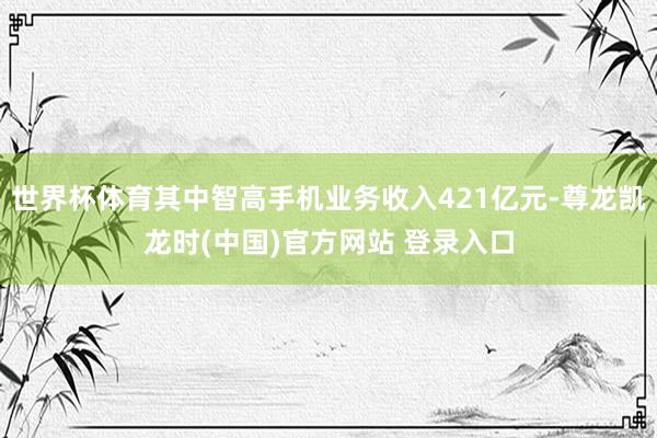 世界杯体育其中智高手机业务收入421亿元-尊龙凯龙时(中国)官方网站 登录入口