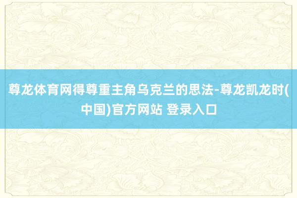 尊龙体育网得尊重主角乌克兰的思法-尊龙凯龙时(中国)官方网站 登录入口