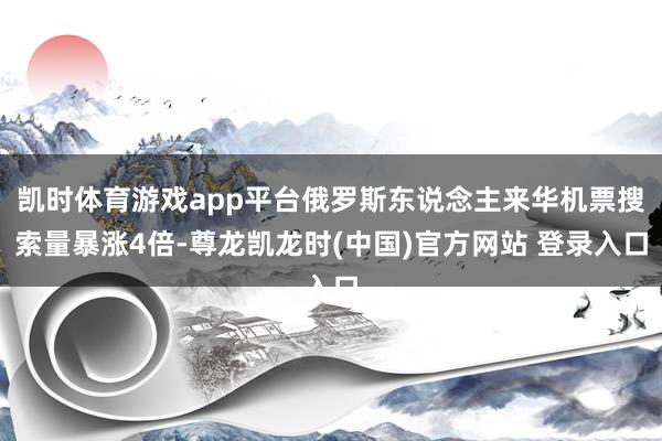 凯时体育游戏app平台俄罗斯东说念主来华机票搜索量暴涨4倍-尊龙凯龙时(中国)官方网站 登录入口