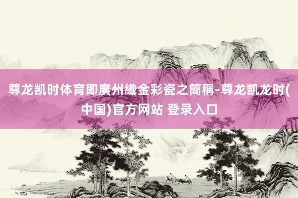 尊龙凯时体育即廣州織金彩瓷之簡稱-尊龙凯龙时(中国)官方网站 登录入口