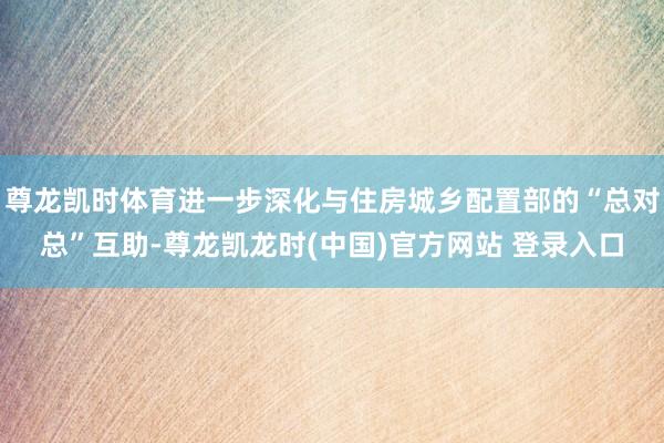 尊龙凯时体育进一步深化与住房城乡配置部的“总对总”互助-尊龙凯龙时(中国)官方网站 登录入口