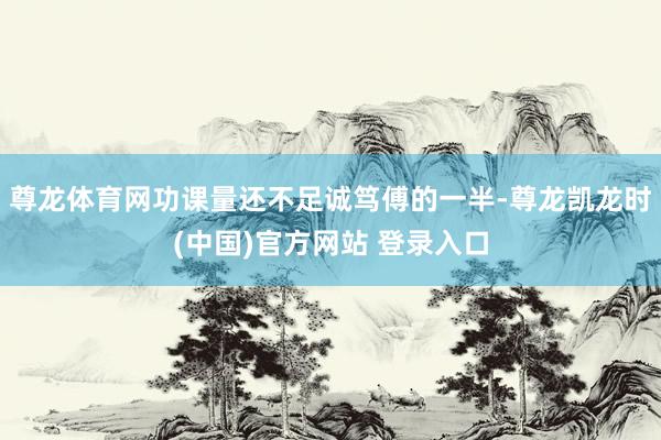 尊龙体育网功课量还不足诚笃傅的一半-尊龙凯龙时(中国)官方网站 登录入口