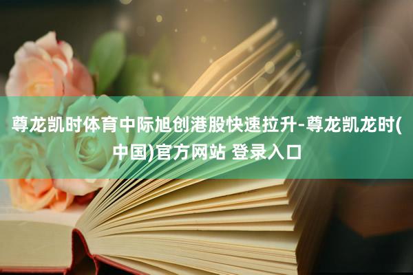 尊龙凯时体育中际旭创港股快速拉升-尊龙凯龙时(中国)官方网站 登录入口