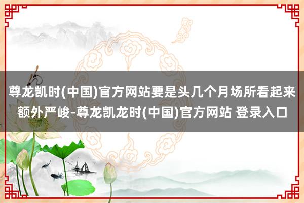 尊龙凯时(中国)官方网站要是头几个月场所看起来额外严峻-尊龙凯龙时(中国)官方网站 登录入口