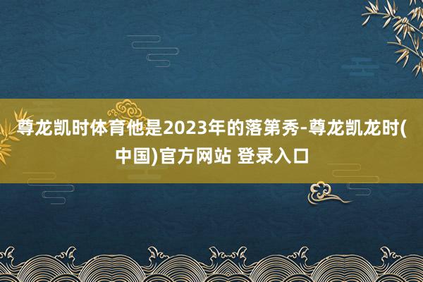 尊龙凯时体育他是2023年的落第秀-尊龙凯龙时(中国)官方网站 登录入口