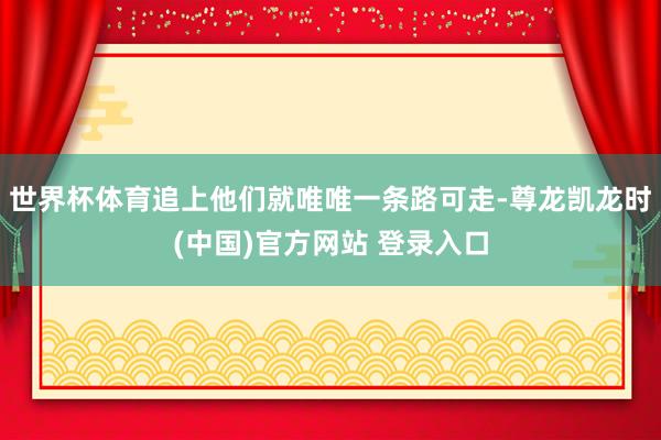 世界杯体育追上他们就唯唯一条路可走-尊龙凯龙时(中国)官方网站 登录入口