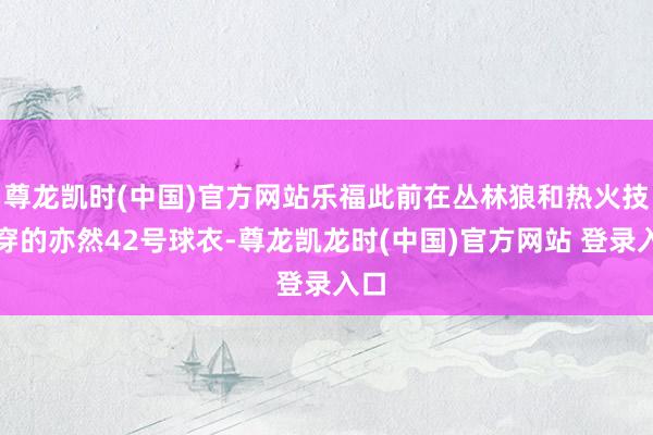 尊龙凯时(中国)官方网站乐福此前在丛林狼和热火技巧穿的亦然42号球衣-尊龙凯龙时(中国)官方网站 登录入口