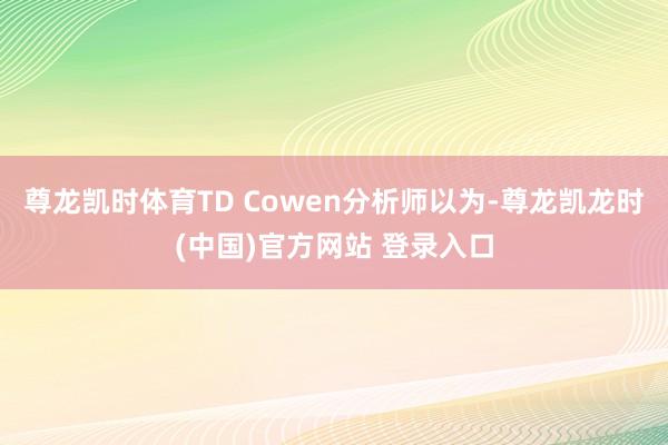 尊龙凯时体育TD Cowen分析师以为-尊龙凯龙时(中国)官方网站 登录入口