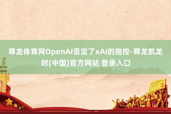 尊龙体育网　　OpenAI否定了xAI的指控-尊龙凯龙时(中国)官方网站 登录入口
