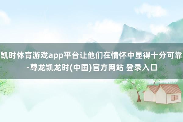 凯时体育游戏app平台让他们在情怀中显得十分可靠-尊龙凯龙时(中国)官方网站 登录入口