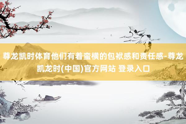 尊龙凯时体育他们有着蛮横的包袱感和责任感-尊龙凯龙时(中国)官方网站 登录入口