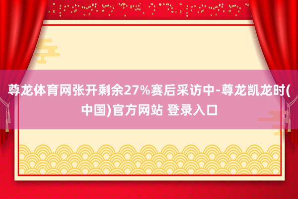 尊龙体育网张开剩余27%赛后采访中-尊龙凯龙时(中国)官方网站 登录入口