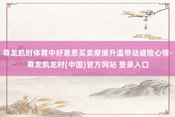 尊龙凯时体育中好意思买卖摩擦升温带动避险心情-尊龙凯龙时(中国)官方网站 登录入口